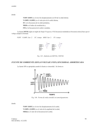 cenidet




donde
                   VOFF (IOFF) es el nivel de desplazamiento en CD de la señal alterna
                   VAMPL (IAMPL) es el valor pico de la señal alterna,
                   FC es la frecuencia de la señal portadora,
                   MOD es el índice de modulación y
                   FM es la frecuencia de la señal a modular.

         La fuente SFFM (siglas en inglés de Single Frequency FM, frecuencia modulada en frecuencia única) hace que el
voltaje cumpla la formula:

          VOFF + VAMPL Sen( × 2× p
                     ×               FC tiempo MOD Sen( 2×p
                                     ×     +   ×   × ×              FS tiempo)
                                                                            )




                                         Fig. 145.- Símbolos de ISFFM y VSFFM.



FUENTE DE CORRIENTE (ISIN) O VOLTAJE (VSIN) SINUSOIDAL AMORTIGUADA

          La fuente SIN es apropiada cuando la fuente es sinusoidal. Su forma es




                                              DF      VAMPL
                                                      (IAMPL)

                                  TD

                              VOFF
                              (IOFF)


                                                     1
                                                   FREQ
                                     0
                                                            TIEMPO
                                Fig. 146. Forma de onda senoidal con amortiguamiento.


donde:
                   VOFF (IOFF) es el nivel de desplazamiento de la señal,
                   VAMPL (IAMPL) es el valor de la amplitud de la señal,
                   FREQ es el valor de la frecuencia de la señal,



Cadence                                                                                                        98
OrCAD REL. 9.2 LITE
 