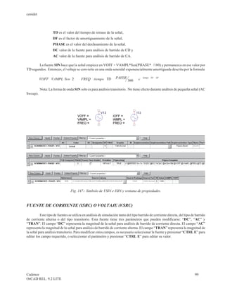 cenidet



                   TD es el valor del tiempo de retraso de la señal,
                   DF es el factor de amortiguamiento de la señal,
                   PHASE es el valor del desfasamiento de la señal.
                   DC valor de la fuente para análisis de barrido de CD y
                   AC valor de la fuente para análisis de barrido de CA.

        La fuente SIN hace que la señal empiece en VOFF + VAMPL*Sen(PHASE*p /180) y permanezca en ese valor por
TD segundos. Entonces, el voltaje se convierte en una onda senoidal exponencialmente amortiguada descrita por la formula

                               (
          VOFF + VAMPL Sen × 2× p
                     ×                  (   FREQ ( tiempo + TD
                                              ×       -      )   PAHSE ×    ))
                                                                           360    e- (              )
                                                                                         tiempo - TD ×   DF




          Nota: La forma de onda SIN solo es para análisis transitorio. No tiene efecto durante análisis de pequeña señal (AC
Sweep).




                                   Fig. 147.- Símbolo de VSIN e ISIN y ventana de propiedades.



FUENTE DE CORRIENTE (ISRC) O VOLTAJE (VSRC)

          Este tipo de fuentes se utiliza en análisis de simulación tanto del tipo barrido de corriente directa, del tipo de barrido
de corriente alterna o del tipo transitorio. Esta fuente tiene tres parámetros que pueden modificarse: “DC”, “AC” y
“TRAN”. El campo “DC” representa la magnitud de la señal para análisis de barrido de corriente directa. El campo “AC”
representa la magnitud de la señal para análisis de barrido de corriente alterna. El campo “TRAN” representa la magnitud de
la señal para análisis transitorio. Para modificar estos campos, es necesario seleccionar la fuente y presionar “CTRL E” para
editar los campo requerido, o seleccionar el parámetro y presionar “CTRL E” para editar su valor.




Cadence                                                                                                                     99
OrCAD REL. 9.2 LITE
 