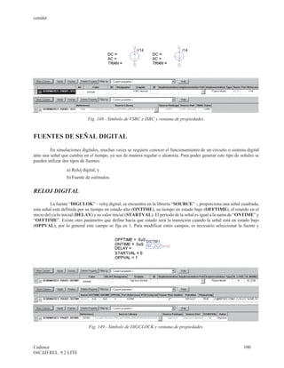 cenidet




                             Fig. 148.- Símbolo de VSRC e ISRC y ventana de propiedades.


FUENTES DE SEÑAL DIGITAL

         En simulaciones digitales, muchas veces se requiere conocer el funcionamiento de un circuito o sistema digital
ante una señal que cambia en el tiempo, ya sea de manera regular o aleatoria. Para poder generar este tipo de señales se
pueden utilizar dos tipos de fuentes:
                 a) Reloj digital, y
                 b) Fuente de estímulos.


RELOJ DIGITAL

          La fuente “DIGCLOK” – reloj digital, se encuentra en la librería “SOURCE” -, proporciona una señal cuadrada,
esta señal está definida por su tiempo en estado alto (ONTIME), su tiempo en estado bajo (OFFTIME), el retardo en el
inicio del ciclo inicial (DELAY) y su valor inicial (STARTVAL). El periodo de la señal es igual a la suma de “ONTIME” y
“OFFTIME”. Existe otro parámetro que define hacia que estado será la transición cuando la señal está en estado bajo
(OPPVAL), por lo general este campo se fija en 1. Para modificar estos campos, es necesario seleccionar la fuente y




                             Fig. 149.- Símbolo de DIGCLOCK y ventana de propiedades.



Cadence                                                                                                        100
OrCAD REL. 9.2 LITE
 