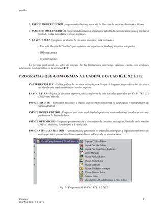 cenidet




          3) PSPICE MODEL EDITOR (programa de edición y creación de librerías de modelos) limitado a diodos.

          4) PSPICE STIMULUS EDITOR (programa de edición y creación se señales de estimulo analógicas y digitales)
                  limitado ondas senoidales y relojes digitales.

          5) LAYOUT PLUS (programa de diseño de circuitos impresos) está limitado a:

                  - Una sola librería de “huellas” para resistencias, capacitores, diodos y circuitos integrados.

                  - 100 conexiones

                  - 15 componentes

         La versión profesional no sufre de ninguna de las limitaciones anteriores. Además, cuenta con opciones
adicionales no disponibles en la versión LITE.


PROGRAMAS QUE CONFORMAN AL CADENCE OrCAD REL. 9.2 LITE

          CAPTURE CIS LITE – Editor gráfico de circuitos utilizado para dibujar el diagrama esquemático del circuito a
               ser simulado o implementado en circuito impreso.

          LAYOUT PLUS – Editor de circuitos impresos, utiliza archivos de lista de redes generados por CAPUTRE CIS
               LITE como entrada.

          PSPICE AD LITE – Simulador analógico y digital que incorpora funciones de desplegado y manipulación de
                formas de onda.

          PSPICE MODEL EDITOR – Programa para crear modelos de dispositivos semiconductores basados en curvas y
                parámetros de hojas de datos.

          PSPICE OPTIMIZER – Programa para optimizar el desempeño de circuitos analógicos, limitado en la versión
                LITE a 1 objetivo, 1 parámetro y 1 restricción.

          PSPICE STIMULUS EDITOR – Herramienta de generación de estímulos analógicos y digitales con formas de
                onda especiales que serán utilizadas como fuentes de entrada en simulaciones.




                                      Fig. 1.- Programas de OrCAD REL. 9.2 LITE



Cadence                                                                                                             2
OrCAD REL. 9.2 LITE
 