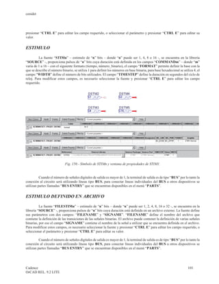 cenidet




presionar “CTRL E” para editar los campo requerido, o seleccionar el parámetro y presionar “CTRL E” para editar su
valor.


ESTIMULO

         La fuente “STIMn” – estimulo de “n” bits – donde “n” puede ser 1, 4, 8 o 16 -, se encuentra en la librería
“SOURCE” -, proporciona pulsos de “n” bits cuya duración está definida en los campos “COMMANDm” – donde “m”
varia de 1 a 16 – con el siguiente formato (tiempo, número_binario), el campo “FORMAT” permite definir la base con la
que se describe el número binario, se utiliza 1 para definir los números en base binaria, para base hexadecimal se utiliza 4, el
campo “WIDTH” define el número de bits utilizados. El campo “TIMESTEP” define la duración en segundos del ciclo de
reloj. Para modificar estos campos, es necesario seleccionar la fuente y presionar “CTRL E” para editar los campo
requerido.




                            Fig. 150.- Símbolo de STIMn y ventana de propiedades de STIM1.


          Cuando el número de señales digitales de salida es mayor de 1, la terminal de salida es de tipo “BUS” por lo tanto la
conexión al circuito será utilizando líneas tipo BUS, para conectar líneas individuales del BUS a otros dispositivos se
utilizan partes llamadas “BUS ENTRY” que se encuentran disponibles en el menú “PARTS”.


ESTIMULO DEFINIDO EN ARCHIVO

          La fuente “FILESTIMn” – estimulo de “n” bits – donde “n” puede ser 1, 2, 4, 8, 16 o 32 -, se encuentra en la
librería “SOURCE” -, proporciona pulsos de “n” bits cuya duración está definida en un archivo externo. La fuente define
sus parámetros con dos campos: “FILENAME” y “SIGNAME”. “FILENAME” define el nombre del archivo que
contiene la definición de las transiciones de las señales binarias. El archivo puede contener la definición de varias señales
binarias, por eso el campo “SIGNAME” contiene el nombre de la señal a utilizar que se encuentra definida en el archivo.
Para modificar estos campos, es necesario seleccionar la fuente y presionar “CTRL E” para editar los campo requerido, o
seleccionar el parámetro y presionar “CTRL E” para editar su valor.

          Cuando el número de señales digitales de salida es mayor de 1, la terminal de salida es de tipo “BUS” por lo tanto la
conexión al circuito será utilizando líneas tipo BUS, para conectar líneas individuales del BUS a otros dispositivos se
utilizan partes llamadas “BUS ENTRY” que se encuentran disponibles en el menú “PARTS”.




Cadence                                                                                                                101
OrCAD REL. 9.2 LITE
 