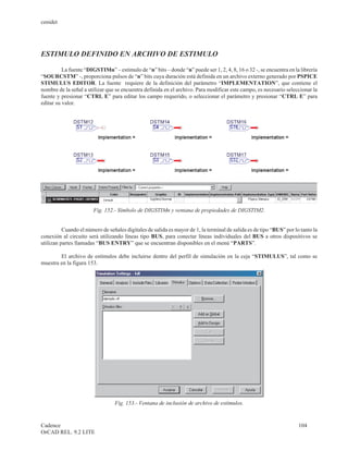 cenidet




ESTIMULO DEFINIDO EN ARCHIVO DE ESTIMULO

          La fuente “DIGSTIMn” – estimulo de “n” bits – donde “n” puede ser 1, 2, 4, 8, 16 o 32 -, se encuentra en la librería
“SOURCSTM” -, proporciona pulsos de “n” bits cuya duración está definida en un archivo externo generado por PSPICE
STIMULUS EDITOR. La fuente requiere de la definición del parámetro “IMPLEMENTATION”, que contiene el
nombre de la señal a utilizar que se encuentra definida en el archivo. Para modificar este campo, es necesario seleccionar la
fuente y presionar “CTRL E” para editar los campo requerido, o seleccionar el parámetro y presionar “CTRL E” para
editar su valor.




                        Fig. 152.- Símbolo de DIGSTIMn y ventana de propiedades de DIGSTIM2.


          Cuando el número de señales digitales de salida es mayor de 1, la terminal de salida es de tipo “BUS” por lo tanto la
conexión al circuito será utilizando líneas tipo BUS, para conectar líneas individuales del BUS a otros dispositivos se
utilizan partes llamadas “BUS ENTRY” que se encuentran disponibles en el menú “PARTS”.

        El archivo de estímulos debe incluirse dentro del perfil de simulación en la ceja “STIMULUS”, tal como se
muestra en la figura 153.




                                 Fig. 153.- Ventana de inclusión de archivo de estímulos.


Cadence                                                                                                               104
OrCAD REL. 9.2 LITE
 
