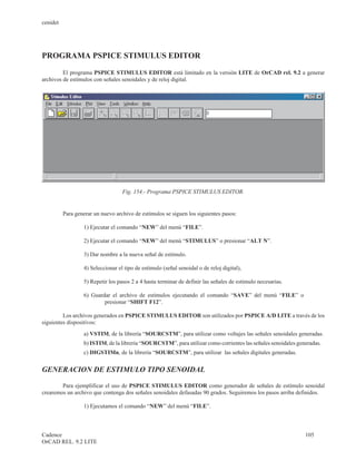 cenidet




PROGRAMA PSPICE STIMULUS EDITOR

         El programa PSPICE STIMULUS EDITOR está limitado en la versión LITE de OrCAD rel. 9.2 a generar
archivos de estímulos con señales senoidales y de reloj digital.




                                   Fig. 154.- Programa PSPICE STIMULUS EDITOR.


          Para generar un nuevo archivo de estímulos se siguen los siguientes pasos:

                  1) Ejecutar el comando “NEW” del menú “FILE”.

                  2) Ejecutar el comando “NEW” del menú “STIMULUS” o presionar “ALT N”.

                  3) Dar nombre a la nueva señal de estímulo.

                  4) Seleccionar el tipo de estímulo (señal senoidal o de reloj digital),

                  5) Repetir los pasos 2 a 4 hasta terminar de definir las señales de estímulo necesarias.

                  6) Guardar el archivo de estímulos ejecutando el comando “SAVE” del menú “FILE” o
                          presionar “SHIFT F12”.

         Los archivos generados en PSPICE STIMULUS EDITOR son utilizados por PSPICE A/D LITE a través de los
siguientes dispositivos:
                  a) VSTIM, de la librería “SOURCSTM”, para utilizar como voltajes las señales senoidales generadas.
                  b) ISTIM, de la librería “SOURCSTM”, para utilizar como corrientes las señales senoidales generadas.
                  c) DIGSTIMn, de la librería “SOURCSTM”, para utilizar las señales digitales generadas.


GENERACION DE ESTIMULO TIPO SENOIDAL

        Para ejemplificar el uso de PSPICE STIMULUS EDITOR como generador de señales de estímulo senoidal
crearemos un archivo que contenga dos señales senoidales defasadas 90 grados. Seguiremos los pasos arriba definidos.

                  1) Ejecutamos el comando “NEW” del menú “FILE”.



Cadence                                                                                                        105
OrCAD REL. 9.2 LITE
 