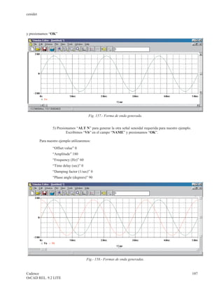 cenidet




y presionamos “OK”




                                          Fig. 157.- Forma de onda generada.


                  5) Presionamos “ALT N” para generar la otra señal senoidal requerida para nuestro ejemplo.
                           Escribimos “Vb” en el campo “NAME” y presionamos “OK”.

          Para nuestro ejemplo utilizaremos:
                  “Offset value” 0
                  “Amplitude” 180
                  “Frequency (Hz)” 60
                  “Time delay (sec)” 0
                  “Damping factor (1/sec)” 0
                  “Phase angle (degrees)” 90




                                         Fig.- 158.- Formas de onda generadas.


Cadence                                                                                                        107
OrCAD REL. 9.2 LITE
 