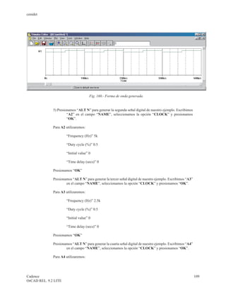 cenidet




                                      Fig. 160.- Forma de onda generada.


              5) Presionamos “ALT N” para generar la segunda señal digital de nuestro ejemplo. Escribimos
                       “A2” en el campo “NAME”, seleccionamos la opción “CLOCK” y presionamos
                       “OK”.

              Para A2 utilizaremos:

                      “Frequency (Hz)” 5k

                      “Duty cycle (%)” 0.5

                      “Initial value” 0

                      “Time delay (secs)” 0

              Presionamos “OK”

              Presionamos “ALT N” para generar la tercer señal digital de nuestro ejemplo. Escribimos “A3”
                      en el campo “NAME”, seleccionamos la opción “CLOCK” y presionamos “OK”.

              Para A3 utilizaremos:

                      “Frequency (Hz)” 2.5k

                      “Duty cycle (%)” 0.5

                      “Initial value” 0

                      “Time delay (secs)” 0

              Presionamos “OK”

              Presionamos “ALT N” para generar la cuarta señal digital de nuestro ejemplo. Escribimos “A4”
                      en el campo “NAME”, seleccionamos la opción “CLOCK” y presionamos “OK”.

              Para A4 utilizaremos:




Cadence                                                                                                      109
OrCAD REL. 9.2 LITE
 