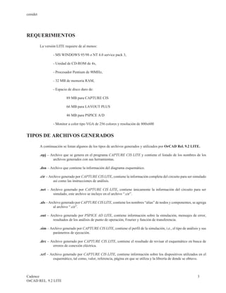 cenidet




REQUERIMIENTOS

          La versión LITE requiere de al menos:

                   - MS WINDOWS 95/98 o NT 4.0 service pack 3,

                   - Unidad de CD-ROM de 4x,

                   - Procesador Pentium de 90MHz,

                   - 32 MB de memoria RAM,

                   - Espacio de disco duro de:

                            89 MB para CAPTURE CIS

                            66 MB para LAYOUT PLUS

                            46 MB para PSPICE A/D

                   - Monitor a color tipo VGA de 256 colores y resolución de 800x600


TIPOS DE ARCHIVOS GENERADOS

          A continuación se listan algunos de los tipos de archivos generados y utilizados por OrCAD Rel. 9.2 LITE.

          .opj – Archivo que se genera en el programa CAPTURE CIS LITE y contiene el listado de los nombres de los
                  archivos generados con sus herramientas.

          .dsn – Archivo que contiene la información del diagrama esquemático.

          .cir – Archivo generado por CAPTURE CIS LITE, contiene la información completa del circuito para ser simulado
                    así como las instrucciones de análisis.

          .net – Archivo generado por CAPTURE CIS LITE, contiene únicamente la información del circuito para ser
                  simulado, este archivo se incluye en el archivo “.cir”.

          .als – Archivo generado por CAPTURE CIS LITE, contiene los nombres “alias” de nodos y componentes, se agrega
                    al archivo “.cir”.

          .out – Archivo generado por PSPICE AD LITE, contiene información sobre la simulación, mensajes de error,
                  resultados de los análisis de punto de operación, Fourier y función de transferencia.

          .sim – Archivo generado por CAPTURE CIS LITE, contiene el perfil de la simulación, i.e., el tipo de análisis y sus
                   parámetros de ejecución.

          .drc – Archivo generado por CAPTURE CIS LITE, contiene el resultado de revisar el esquemático en busca de
                  errores de conexión eléctrica.

          .xrf – Archivo generado por CAPTURE CIS LITE, contiene información sobre los dispositivos utilizados en el
                   esquemático, tal como, valor, referencia, página en que se utiliza y la librería de donde se obtuvo.



Cadence                                                                                                               3
OrCAD REL. 9.2 LITE
 