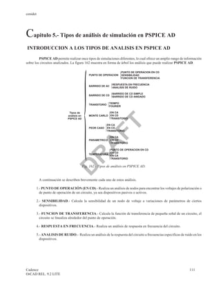 cenidet




Capitulo 5.- Tipos de análisis de simulación en PSPICE AD
INTRODUCCION A LOS TIPOS DE ANALISIS EN PSPICE AD

         PSPICE AD permite realizar once tipos de simulaciones diferentes, lo cual ofrece un amplio rango de información
sobre los circuitos analizados. La figura 162 muestra en forma de árbol los análisis que puede realizar PSPICE AD.

                                                                        PUNTO DE OPERACION EN CD
                                               PUNTO DE OPERACION       SENSIBILIDAD
                                                                        FUNCION DE TRANSFERENCIA

                                                                RESPUESTA EN FRECUENCIA
                                               BARRIDO DE AC
                                                                ANALISIS DE RUIDO

                                                                BARRIDO DE CD SIMPLE
                                               BARRIDO DE CD
                                                                BARRIDO DE CD ANIDADO

                                                              TIEMPO
                                               TRANSITORIO
                                                              FOURIER

                              Tipos de                     EN CA
                             análisis en       MONTE CARLO EN CD
                             PSPICE AD                     TRANSITORIO

                                FT             PEOR CASO
                                                             EN CA
                                                             EN CD
                                                             TRANSITORIO

                                                               EN CA
                                               PARAMETRICO     EN CD
                                                               TRANSITORIO
                               A
                                                               PUNTO DE OPERACION EN CD
                                                               EN CD
                                               TEMPERATURA
                              R

                                                               EN CA
                                                               TRANSITORIO


                                           Fig. 162.- Tipos de análisis en PSPICE AD.
                             D


          A continuación se describen brevemente cada uno de estos análisis.

       1.- PUNTO DE OPERACIÓN (EN CD).- Realiza un análisis de nodos para encontrar los voltajes de polarización o
         de punto de operación de un circuito, ya sea dispositivos pasivos o activos.

       2.- SENSIBILIDAD.- Calcula la sensibilidad de un nodo de voltaje a variaciones de parámetros de ciertos
         dispositivos.

       3.- FUNCION DE TRANSFERENCIA.- Calcula la función de transferencia de pequeña señal de un circuito, el
         circuito se linealiza alrededor del punto de operación.

       4.- RESPUESTA EN FRECUENCIA.- Realiza un análisis de respuesta en frecuencia del circuito.

       5.- ANALISIS DE RUIDO.- Realiza un análisis de la respuesta del circuito a frecuencias especificas de ruido en los
         dispositivos.




Cadence                                                                                                         111
OrCAD REL. 9.2 LITE
 
