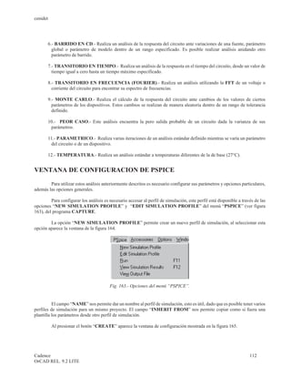 cenidet




       6.- BARRIDO EN CD.- Realiza un análisis de la respuesta del circuito ante variaciones de una fuente, parámetro
         global o parámetro de modelo dentro de un rango especificado. Es posible realizar análisis anidando otro
         parámetro de barrido.

       7.- TRANSITORIO EN TIEMPO.- Realiza un análisis de la respuesta en el tiempo del circuito, desde un valor de
         tiempo igual a cero hasta un tiempo máximo especificado.

       8.- TRANSITORIO EN FRECUENCIA (FOURIER).- Realiza un análisis utilizando la FFT de un voltaje o
         corriente del circuito para encontrar su espectro de frecuencias.

       9.- MONTE CARLO.- Realiza el cálculo de la respuesta del circuito ante cambios de los valores de ciertos
         parámetros de los dispositivos. Estos cambios se realizan de manera aleatoria dentro de un rango de tolerancia
         definido.

       10.- PEOR CASO.- Este análisis encuentra la pero salida probable de un circuito dada la varianza de sus
        parámetros.

       11.- PARAMETRICO.- Realiza varias iteraciones de un análisis estándar definido mientras se varía un parámetro
        del circuito o de un dispositivo.

       12.- TEMPERATURA.- Realiza un análisis estándar a temperaturas diferentes de la de base (27°C).


VENTANA DE CONFIGURACION DE PSPICE

        Para utilizar estos análisis anteriormente descritos es necesario configurar sus parámetros y opciones particulares,
además las opciones generales.

         Para configurar los análisis es necesario accesar al perfil de simulación, este perfil está disponible a través de las
opciones “NEW SIMULATION PROFILE” y “EDIT SIMULATION PROFILE” del menú “PSPICE” (ver figura
163), del programa CAPTURE.

        La opción “NEW SIMULATION PROFILE” permite crear un nuevo perfil de simulación, al seleccionar esta
opción aparece la ventana de la figura 164.




                                         Fig. 163.- Opciones del menú “PSPICE”.


          El campo “NAME” nos permite dar un nombre al perfil de simulación, esto es útil, dado que es posible tener varios
perfiles de simulación para un mismo proyecto. El campo “INHERIT FROM” nos permite copiar como si fuera una
plantilla los parámetros desde otro perfil de simulación.

          Al presionar el botón “CREATE” aparece la ventana de configuración mostrada en la figura 165.




Cadence                                                                                                               112
OrCAD REL. 9.2 LITE
 