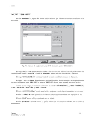 cenidet




OPCION “LIBRARIES”

         La ceja “LIBRARIES”, figura 168, permite agregar archivos que contienen definiciones de modelos o de
subcircuitos.




                   Fig. 168.- Ventana de configuración de perfil de simulación, opción “LIBRARIES”.


        El campo “FILENAME” permite definir el nombre y ruta de acceso para el archivo a incluir, puede llenarse este
campo utilizando el botón “BROWSE”, el botón de “BROWSE” permite buscar la ruta de acceso y el archivo.

          El campo “LIBRARY FILES” contiene el listado de los archivos de librería incluidos en el proyecto.

        El campo “LIBRARY PATH” permite definir la ruta de acceso para el archivo de librería a incluir, puede llenarse
este campo utilizando el botón “BROWSE”, el botón de “BROWSE” permite buscar la ruta de acceso y el archivo.

       Además de estos campos, se cuenta con seis botones de control: “ADD AS GLOBAL”, “ADD TO DESIGN”,
“EDIT”, “REMOVE”, “MOVE UP” y “MOVE DOWN”.

          El botón “ADD AS GLOBAL” permite que el archivo se agregue y quede disponible para todos los proyectos.

          El botón “ADD TO DESIGN” permite que el archivo se agregue y quede disponible para el proyecto en uso.

          El botón “EDIT” abre el archivo seleccionado para ser editado.

        El botón “REMOVE” – marcado con una X – quita el archivo de la lista de archivos incluidos, pero no lo borra de
la computadora.




Cadence                                                                                                        116
OrCAD REL. 9.2 LITE
 