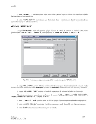cenidet




         El botón “MOVE UP” – marcado con una flecha hacia arriba – permite mover el archivo seleccionado un espacio
hacia arriba en la lista de archivos.

         El botón “MOVE DOWN” – marcado con una flecha hacia abajo – permite mover el archivo seleccionado un
espacio hacia abajo en la lista de archivos.


OPCION “STIMULUS”

        La ceja “STIMULUS”, figura 169, permite agregar archivos de señales de estimulo en formato ASCII, tanto
generados por PSPICE STIMULUS EDITOR, como generados en “BLOC DE NOTAS” o “NOTEPAD”.




                   Fig. 169.- Ventana de configuración de perfil de simulación, opción “STIMULUS”.


          El campo “FILENAME” permite definir el nombre y ruta de acceso para el archivo de estimulo a incluir, puede
llenarse este campo utilizando el botón “BROWSE”, el botón de “BROWSE” permite buscar la ruta de acceso y el archivo.

          El campo “STIMULUS FILES” contiene el listado de los archivos de estimulo incluidos en el proyecto.

       Además de estos campos, se cuenta con seis botones de control: “ADD AS GLOBAL”, “ADD TO DESIGN”,
“EDIT”, “REMOVE”, “MOVE UP” y “MOVE DOWN”.

          El botón “ADD AS GLOBAL” permite que el archivo se agregue y quede disponible para todos los proyectos.

          El botón “ADD TO DESIGN” permite que el archivo se agregue y quede disponible para el proyecto en uso.

          El botón “EDIT” abre el archivo seleccionado para ser editado.




Cadence                                                                                                      117
OrCAD REL. 9.2 LITE
 