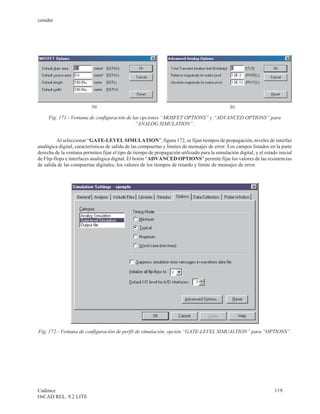 cenidet




     Fig. 171.- Ventana de configuración de las opciones “MOSFET OPTIONS” y “ADVANCED OPTIONS” para
                                             “ANALOG SIMULATION”.


          Al seleccionar “GATE-LEVEL SIMULATION”, figura 172, se fijan tiempos de propagación, niveles de interfaz
analógica digital, características de salida de las compuertas y limites de mensajes de error. Los campos listados en la parte
derecha de la ventana permiten fijar el tipo de tiempo de propagación utilizado para la simulación digital, y el estado inicial
de Flip-flops e interfaces analógica digital. El botón “ADVANCED OPTIONS” permite fijar los valores de las resistencias
de salida de las compuertas digitales, los valores de los tiempos de retardo y límite de mensajes de error.




Fig. 172.- Ventana de configuración de perfil de simulación, opción “GATE-LEVEL SIMUALTION” para “OPTIONS”.




Cadence                                                                                                               119
OrCAD REL. 9.2 LITE
 