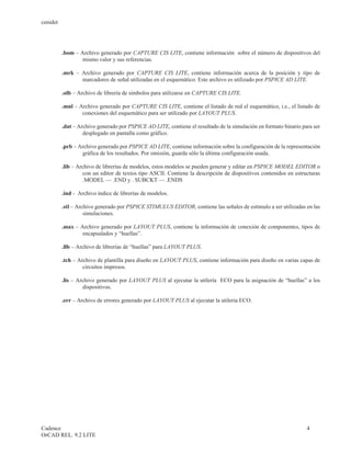 cenidet




          .bom – Archivo generado por CAPTURE CIS LITE, contiene información sobre el número de dispositivos del
                  mismo valor y sus referencias.

          .mrk – Archivo generado por CAPTURE CIS LITE, contiene información acerca de la posición y tipo de
                 marcadores de señal utilizadas en el esquemático. Este archivo es utilizado por PSPICE AD LITE.

          .olb – Archivo de librería de símbolos para utilizarse en CAPTURE CIS LITE.

          .mnl – Archivo generado por CAPTURE CIS LITE, contiene el listado de red el esquemático, i.e., el listado de
                  conexiones del esquemático para ser utilizado por LAYOUT PLUS.

          .dat – Archivo generado por PSPICE AD LITE, contiene el resultado de la simulación en formato binario para ser
                   desplegado en pantalla como gráfico.

          .prb – Archivo generado por PSPICE AD LITE, contiene información sobre la configuración de la representación
                  gráfica de los resultados. Por omisión, guarda sólo la última configuración usada.

          .lib – Archivo de librerías de modelos, estos modelos se pueden generar y editar en PSPICE MODEL EDITOR o
                   con un editor de textos tipo ASCII. Contiene la descripción de dispositivos contenidos en estructuras
                   .MODEL — .END y . SUBCKT — .ENDS

          .ind - Archivo índice de librerías de modelos.

          .stl – Archivo generado por PSPICE STIMULUS EDITOR, contiene las señales de estimulo a ser utilizadas en las
                    simulaciones.

          .max – Archivo generado por LAYOUT PLUS, contiene la información de conexión de componentes, tipos de
                  encapsulados y “huellas”.

          .llb – Archivo de librerías de “huellas” para LAYOUT PLUS.

          .tch – Archivo de plantilla para diseño en LAYOUT PLUS, contiene información para diseño en varias capas de
                   circuitos impresos.

          .lis – Archivo generado por LAYOUT PLUS al ejecutar la utilería ECO para la asignación de “huellas” a los
                   dispositivos.

          .err – Archivo de errores generado por LAYOUT PLUS al ejecutar la utilería ECO.




Cadence                                                                                                           4
OrCAD REL. 9.2 LITE
 