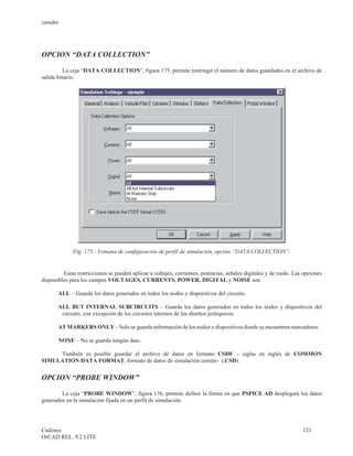 cenidet




OPCION “DATA COLLECTION”

         La ceja “DATA COLLECTION”, figura 175, permite restringir el número de datos guardados en el archivo de
salida binario.




             Fig. 175.- Ventana de configuración de perfil de simulación, opción “DATA COLLECTION”.


         Estas restricciones se pueden aplicar a voltajes, corrientes, potencias, señales digitales y de ruido. Las opciones
disponibles para los campos VOLTAGES, CURRENTS, POWER, DIGITAL y NOISE son

       ALL – Guarda los datos generados en todos los nodos y dispositivos del circuito.

       ALL BUT INTERNAL SUBCIRCUITS – Guarda los datos generados en todos los nodos y dispositivos del
        circuito, con excepción de los circuitos internos de los diseños jerárquicos.

       AT MARKERS ONLY – Solo se guarda información de los nodos y dispositivos donde se encuentren marcadores.

       NONE – No se guarda ningún dato.

     También es posible guardar el archivo de datos en formato CSDF – siglas en inglés de COMMON
SIMULATION DATA FORMAT, formato de datos de simulación común- (.CSD).


OPCION “PROBE WINDOW”

        La ceja “PROBE WINDOW”, figura 176, permite definir la forma en que PSPICE AD desplegará los datos
generados en la simulación fijada en un perfil de simulación.




Cadence                                                                                                            121
OrCAD REL. 9.2 LITE
 