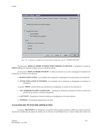 cenidet




               Fig. 176.- Ventana de configuración de perfil de simulación, opción “PROBE WINDOW”.


      Al seleccionar “DISPLAY PROBE WINDOW WHEN PROFILE IS OPENED” se despliega la ventana de
PSPICE AD que fue utilizada la última ves que el perfil fue abierto.

        Al seleccionar “DISPLAY PROBE WINDOW” se define el momento en el cual se desplegará el resultado de la
simulación, se cuenta con dos opciones:

          1.- DURING SIMULATION.- Los resultados de la simulación se desplegarán al irse generando en la simulación.

          2.- AFTER SIMULATION IS FINISHED.- Los resultados de la simulación se desplegarán al terminarse la
                 simulación.

          La opción “SHOW” permite definir que información se desplegará, se cuenta con tres alternativas:

          1.- ALL MARKERS ON OPEN SCHEMATIC.- Despliega la información generada de todos los puntos del
                  circuito en los cuales se colocaron marcadores.

          2.- LAST PLOT.- Despliega las formas de onda que se desplegaron en la sesión anterior.

          3.- NOTHING.- No despliega ninguna forma de onda.


ANALISIS DE PUNTO DE OPERACIÓN

        La opción “BIAS POINT” de simulación, nos permite realizar análisis estáticos en CD. Estos análisis permiten
encontrar las condiciones de operación estáticas de un circuito, la sensibilidad de uno o varios voltajes del circuito con




Cadence                                                                                                          122
OrCAD REL. 9.2 LITE
 