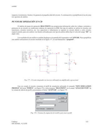 cenidet




respecto a resistencias y fuentes ó la ganancia en pequeña señal del circuito. A continuación se ejemplificará el uso de estas
tres opciones de análisis.


PUNTO DE OPERACIÓN EN CD

          El análisis de punto de operación (BIAS POINT) nos proporciona información sobre los voltajes, corrientes y
potencias en un circuito en condiciones estáticas de operación en CD. Este tipo de análisis se utiliza en circuitos con
transistores, circuitos resistivos, etc. Los capacitores e inductancias se suponen en circuito abierto y corto circuito,
respectivamente, para este análisis. Las fuentes utilizadas para este tipo de análisis deben fijar el valor del campo “DC” en
algún valor.

         Los resultados de este análisis se podrán desplegar en la pantalla del esquemático en CAPTURE. Para ejemplificar
este análisis utilizaremos el circuito mostrado en la figura 177, al cual llamaremos “ejemplo05”.




                    Fig. 177.- Circuito integrador no inversor utilizando un amplificador operacional.


         Una vez creado el circuito, crearemos el perfil de simulación utilizando el comando “NEW SIMULATION
PROFILE” del menú “PSPICE”, ver figura 178, y seleccionamos “BIAS POINT” en el campo “ANALYSIS TYPE” de
la ventana de edición de perfil y presionamos el botón “ACEPTAR”, ver figura 179.




                              Fig. 178.- Ventana de asignación de nombre para nuevo perfil.




Cadence                                                                                                              123
OrCAD REL. 9.2 LITE
 