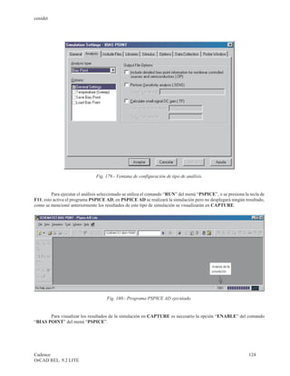 cenidet




                                Fig. 179.- Ventana de configuración de tipo de análisis.


         Para ejecutar el análisis seleccionado se utiliza el comando “RUN” del menú “PSPICE”, o se presiona la tecla de
F11, esto activa el programa PSPICE AD, en PSPICE AD se realizará la simulación pero no desplegará ningún resultado,
como se mencionó anteriormente los resultados de este tipo de simulación se visualizarán en CAPTURE.




                                     Fig. 180.- Programa PSPICE AD ejecutado.


       Para visualizar los resultados de la simulación en CAPTURE es necesario la opción “ENABLE” del comando
“BIAS POINT” del menú “PSPICE”.




Cadence                                                                                                        124
OrCAD REL. 9.2 LITE
 