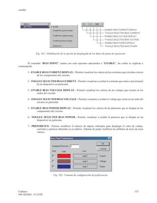 cenidet




                 Fig. 181.- Habilitación de la opción de desplegado de los datos de punto de operación.


        El comando “BIAS POINT” cuenta con siete opciones adicionales a “ENABLE”, las cuales se explican a
continuación:

          1.- ENABLE BIAS CURRENT DISPLAY.- Permite visualizar los valores de las corrientes que circulan a través
                 de los componentes del circuito.

          2.- TOGGLE SELECTED BIAS CURRENT.- Permite visualizar u ocultar la corriente que entra a una terminal
                 de un dispositivo en particular.

          3.- ENABLE BIAS VOLTAGE DISPLAY.- Permite visualizar los valores de los voltajes que existen en los
                 nodos del circuito.

          4.- TOGGLE SELECTED BIAS VOLTAGE.- Permite visualizar u ocultar el voltaje que existe en un nodo del
                 circuito en particular.

          5.- ENABLE BIAS POWER DISPLAY.- Permite visualizar los valores de las potencias que se disipan en los
                 componentes del circuito.

          6.- TOGGLE SELECTED BIAS POWER.- Permite visualizar u ocultar la potencia que se disipan en un
                 dispositivo en particular.

          7.- PREFERENCE.- Permite modificar el número de dígitos utilizados para desplegar el valor de voltaje,
                 corriente y potencia obtenidos en el análisis. Además de poder modificar los atributos de texto de estos
                 valores.




                                  Fig. 182.- Ventana de configuración de preferencias.




Cadence                                                                                                         125
OrCAD REL. 9.2 LITE
 