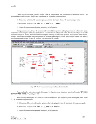 cenidet




         Para ocultar (o desplegar si está oculto) el valor de una corriente, por ejemplo las corrientes que entran a las
terminales de polarización del amplificador operacional, se siguen los siguientes pasos:

          1.- Seleccionar la terminal de la cual se quiere ocultar (o desplegar) el valor de la corriente que entra.

          2.- Seleccionar la opción “TOGGLE SELECTED BIAS CURRENT”.

          El circuito después de esta operación se muestra en la figura 187.

         En algunas ocasiones, el valor de corriente de la terminal del dispositivo se despliega sobre otra información que es
importante visualizar, para evitar estos problemas es necesario mover de lugar este valor. Para mover de lugar el valor de
corriente se sigue el mismo procedimiento utilizado para el voltaje en los nodos: primero seleccionarlo con el mouse,
después sosteniendo presionado el botón izquierdo del mouse se puede mover el valor seleccionado, al hacer esto aparece
una línea punteada que une el valor de corriente con su terminal de entrada.




                                 Fig. 188.- Valores de corriente separados de las terminales.


       Para visualizar los valores de potencia disipada por los dispositivos del circuito, se selecciona la opción “ENABLE
BIAS POWER DISPLAY”, ver figura 189.

          Para ocultar (o desplegar si está oculto) el valor de una potencia, por ejemplo la potencia entregada por la fuente
V1, se siguen los siguientes pasos:

          1.- Seleccionar el dispositivo del cual se quiere ocultar (o desplegar) el valor de la potencia disipada o entregada.

          2.- Seleccionar la opción “TOGGLE SELECTED BIAS POWER”.

          El circuito después de esta operación se muestra en la figura 190.



Cadence                                                                                                                  129
OrCAD REL. 9.2 LITE
 