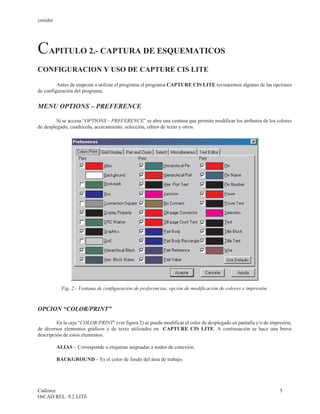 cenidet




CAPITULO 2.- CAPTURA DE ESQUEMATICOS
CONFIGURACION Y USO DE CAPTURE CIS LITE

         Antes de empezar a utilizar el programa el programa CAPTURE CIS LITE revisaremos algunas de las opciones
de configuración del programa.


MENU OPTIONS – PREFERENCE

         Sí se accesa “OPTIONS – PREFERENCE” se abre una ventana que permite modificar los atributos de los colores
de desplegado, cuadrícula, acercamiento, selección, editor de texto y otros.




                                FT
                               A
                              R
                             D



            Fig. 2.- Ventana de configuración de preferencias, opción de modificación de colores e impresión.



OPCION “COLOR/PRINT”

         En la ceja “COLOR/PRINT” (ver figura 2) se puede modificar el color de desplegado en pantalla y/o de impresión,
de diversos elementos gráficos y de texto utilizados en CAPTURE CIS LITE. A continuación se hace una breve
descripción de estos elementos.

          ALIAS – Corresponde a etiquetas asignadas a nodos de conexión.

          BACKGROUND – Es el color de fondo del área de trabajo.




Cadence                                                                                                           5
OrCAD REL. 9.2 LITE
 