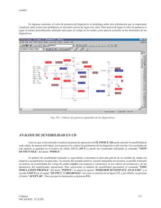 cenidet




         En algunas ocasiones, el valor de potencia del dispositivo se despliega sobre otra información que es importante
visualizar, para evitar estos problemas es necesario mover de lugar este valor. Para mover de lugar el valor de potencia se
sigue el mismo procedimiento utilizado tanto para el voltaje en los nodos como para la corriente en las terminales de los
dispositivos.




                               Fig. 191.- Valores de potencia separados de los dispositivos.




ANALISIS DE SENSIBILIDAD EN CD

         Una vez que se ha realizado el análisis de punto de operación en CD, PSPICE AD puede calcular la sensibilidad de
cada salida, de manera individual, con respecto a los valores de parámetros de los dispositivos del circuito. Los resultados de
este análisis se guardan en el archivo de salida ASCII (.OUT) y puede ser visualizado utilizando el comando “VIEW
OUTPUT FILE” del menú “PSPICE”.

         El análisis de sensibilidad realizado es equivalente a encontrar la derivada parcial de la variable de salida con
respecto a un parámetro en particular. Al circuito del ejemplo anterior, circuito integrador no inversor, es posible realizarle
un análisis de sensibilidad del voltaje de salida (v(out)) con respecto a variaciones en los valores de resistencia y de los
parámetros del amplificador operacional. Para seleccionar el análisis de sensibilidad ejecutamos el comando “EDIT
SIMULATION PROFILE” del menú “PSPICE”, se marca la opción “PERFORM SENSITIVITY ANALYSIS” y se
escribe V(OUT) en el campo “OUTPUT_VARIABLE(S)”, tal como se muestra en la figura 192, y por último, se presiona
el botón “ACEPTAR”. Para ejecutar la simulación se presiona F11.




Cadence                                                                                                               131
OrCAD REL. 9.2 LITE
 