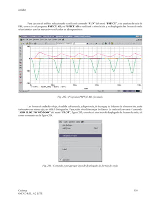 cenidet




         Para ejecutar el análisis seleccionado se utiliza el comando “RUN” del menú “PSPICE”, o se presiona la tecla de
F11, esto activa el programa PSPICE AD, en PSPICE AD se realizará la simulación y se desplegarán las formas de onda
seleccionadas con los marcadores utilizados en el esquemático.




                                        Fig. 202.- Programa PSPICE AD ejecutado.


         Las formas de onda de voltaje, de salida y de entrada, y de potencia, de la carga y de la fuente de alimentación, están
todas sobre un mismo eje y es difícil distinguirlas. Para poder visualizar mejor las formas de onda utilizaremos el comando
“ADD PLOT TO WINDOW” del menú “PLOT”, figura 203, esto abrirá otra área de desplegado de formas de onda, tal
como se muestra en la figura 204.




                        Fig. 203.- Comando para agregar área de desplegado de formas de onda.




Cadence                                                                                                                138
OrCAD REL. 9.2 LITE
 