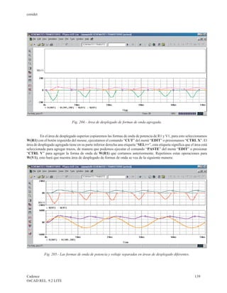 cenidet




                               Fig. 204.- Area de desplegado de formas de onda agregada.


         En el área de desplegado superior copiaremos las formas de onda de potencia de R1 y V1, para esto seleccionamos
W(R1) con el botón izquierdo del mouse, ejecutamos el comando “CUT” del menú “EDIT” o presionamos “CTRL X”. El
área de desplegado agregada tiene en su parte inferior derecha una etiqueta “SEL>>”, esta etiqueta significa que el área está
seleccionada para agregar trazos, de manera que podemos ejecutar el comando “PASTE” del menú “EDIT” o presionar
“CTRL V” para agregar la forma de onda de W(R1) que cortamos anteriormente. Repetimos estas operaciones para
W(V1), esto hará que nuestra área de desplegado de formas de onda se vea de la siguiente manera:




            Fig. 205.- Las formas de onda de potencia y voltaje separadas en áreas de desplegado diferentes.




Cadence                                                                                                             139
OrCAD REL. 9.2 LITE
 