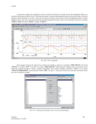 cenidet




         Si queremos agregar por ejemplo la forma de onda de corriente de entrada al área de desplegado inferior, es
necesario utilizar una escala en el eje Y diferente para poder visualizar adecuadamente todas las formas de onda. Es posible
agregar escalas diferentes en el eje Y, para esto es necesario primero seleccionar el área de desplegado donde se quiere
agregar el eje Y, para esto es necesario presionar el botón izquierdo del mouse sobre el área deseada y ejecutar el comando
“ADD Y AXIS” del menú “PLOT” o pulsar “CTRL Y”.




                                                Fig. 206.- Eje Y agregado.

         Para agregar la forma de onda de la corriente de entrada se ejecuta el comando “ADD TRACE” del menú
“TRACE” o se pulsa “INS”. Esto abre la ventana “ADD TRACES” donde aparecen listados todos los nombres de las
formas de onda de corriente, voltaje y potencia disponibles. Para nuestro ejemplo, escribimos “-I(V1)“ en el campo
“TRACE EXPRESSION” y presionamos el botón “OK”. El signo “-“ hace que el trazo de la corriente de entrada esté en
fase con el voltaje de entrada.




                             Fig. 207.- Ventana para agregar trazos al área de desplegado.



Cadence                                                                                                            140
OrCAD REL. 9.2 LITE
 