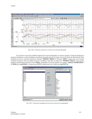 cenidet




                             Fig. 208.- Forma de onda de la corriente de entrada agregada.


         En ocasiones es necesario modificar alguno de los trazos desplegados, en nuestro ejemplo, en lugar de desplegar la
potencia instantánea se quiere desplegar la potencia promedio tanto de la carga como de la fuente de alimentación. Para
modificar un trazo es necesario ejecutar el comando “MODIFY OBJECT” del menú “EDIT” o pulsar dos veces el botón
izquierdo del mouse sobre el nombre del trazo a modificar. Esto abre al ventana de “MODIFY TRACE”, para nuestro
ejemplo, modificaremos primero el trazo W(R1), cambiando el texto que aparece en el campo “TRACE EXPRESSION”
de W(R1) por avg(W(R1)), y después para W(V1) cambiaremos este campo por avg(-W(V1)).




                          Fig. 209.- Ventana de modificación de trazos del área de desplegado.




Cadence                                                                                                           141
OrCAD REL. 9.2 LITE
 