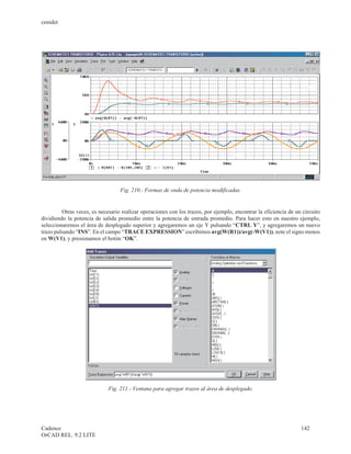 cenidet




                                  Fig. 210.- Formas de onda de potencia modificadas.


         Otras veces, es necesario realizar operaciones con los trazos, por ejemplo, encontrar la eficiencia de un circuito
dividiendo la potencia de salida promedio entre la potencia de entrada promedio. Para hacer esto en nuestro ejemplo,
seleccionaremos el área de desplegado superior y agregaremos un eje Y pulsando “CTRL Y”, y agregaremos un nuevo
trazo pulsando “INS”. En el campo “TRACE EXPRESSION” escribimos avg(W(R1))/avg(-W(V1)), note el signo menos
en W(V1), y presionamos el botón “OK”.




                             Fig. 211.- Ventana para agregar trazos al área de desplegado.




Cadence                                                                                                           142
OrCAD REL. 9.2 LITE
 