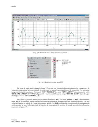 cenidet




                                  Fig. 213.- Forma de onda de la corriente de entrada.




                                         Fig. 214.- Menú de selección para FFT.


         La forma de onda desplegada en la figura 215 no está muy bien definida en términos de los componentes de
frecuencia, para mejorar la resolución de la forma de onda, es necesario ampliar el tiempo de simulación. Para ampliar el
tiempo de simulación ejecutamos el comando “EDIT PROFILE” del menú “SIMULATION” o presionamos el botón
“EDIT SIMULATION SETTINGS”, figura 216, y escribimos 200ms en el campo “RUN TO TIME”, figura 217, por
último presionamos el botón “ACEPTAR”.

         Para volver a ejecutar la simulación ejecutamos el comando “RUN” del menú “SIMULATION” o presionamos el
botón “RUN”, al terminar la simulación vuelven a aparecer las formas de onda marcadas en el esquemático, figura 218, para
volver a visualizar el análisis de Fourier presionamos la tecla F12. F12 restablece las formas de onda desplegadas en la
sesión anterior. Al hacer la forma de onda del espectro de frecuencias de la corriente de entrada se transforma, tal como se
muestra en la figura 219.




Cadence                                                                                                            144
OrCAD REL. 9.2 LITE
 