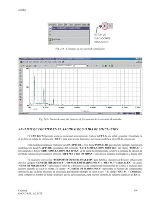 cenidet




                                    Fig. 218.- Comando de ejecución de simulación.




                    Fig. 219.- Forma de onda del espectro de frecuencias de la corriente de entrada.



ANALISIS DE FOURIER EN EL ARCHIVO DE SALIDA DE SIMULACION

         OrCAD Rel. 9.2 permite, como se mencionó anteriormente, realizar la FFT de una señal y guardar el resultado en
el archivo de salida de simulación (.OUT), para activar esta función es necesario modificar el perfil de simulación.

          Esta modificación puede realizarse desde CAPTURE o bien desde PSPICE AD, para nuestro ejemplo, haremos la
modificación desde CAPTURE ejecutando del comando “EDIT SIMULATION PROFILE” del menú “PSPICE” o
presionando el botón “EDIT SIMULATION SETTINGS” de la barra de herramientas. Al abrir la ventana de edición de
perfil de simulación presionamos el botón “OUTPUT FILE OPTIONS”, esto abre la ventana mostrada en la figura 220.

          Es necesario seleccionar “PERFORM FOURIER ANALYSIS” para habilitar el análisis de Fourier, el hacer esto
abre los campos “CENTER FREQUENCY”, “NUMBER OF HARMONICS” y “OUTPUT VARIABLES”. El campo
“CENTER FREQUENCY” representa el valor de la frecuencia de la componente fundamental de la señal a analizar, para
nuestro ejemplo su valor es 60Hz. El campo “NUMBER OF HARMONICS” representa el número de componentes
armónicos que se desea encontrar en el análisis, para nuestro ejemplo su valor es de 11. El campo “OUTPUT VARIBLE”
debe contener el nombre de la(s) variable(s) que se desea analizar, para nuestro ejemplo, la variable a analizar es I(V1).




Cadence                                                                                                          146
OrCAD REL. 9.2 LITE
 