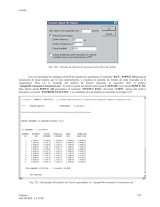 cenidet




                           Fig. 220.- Ventana de edición de opciones del archivo de salida.


        Una vez terminado de configurar el perfil de simulación, ejecutamos el comando “RUN”, PSPICE AD ejecuta la
simulación de igual manera que lo hizo anteriormente, y visualiza en pantalla las formas de onda marcadas en el
esquemático. Para ver el resultado del análisis de Fourier realizado, es necesario abrir el archivo
“ejemplo06-schematic1-transitorio.out”. El archivo puede ser abierto tanto desde CAPTURE como desde PSPICE AD.
Para abrirlo desde PSPICE AD ejecutamos el comando “OUTPUT FILE” del menú “VIEW”, dentro del archivo
buscamos la sección “FOURIER ANALYSIS”. Los resultados de este análisis se muestran en la figura 221.




          Fig. 221.- Resultados del análisis de Fourier guardados en “ejemplo06-schematic1-transitorio.out”.



Cadence                                                                                                        147
OrCAD REL. 9.2 LITE
 