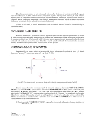 cenidet




         El análisis arroja resultados en seis columnas, la primer define el número del armónico obtenido, la segunda
representa su frecuencia en Hertz, la tercer columna representa la magnitud del componente armónico, la cuarta columna
muestra el valor del componente armónico normalizado al valor del componente fundamental, la quinta columna muestra el
valor de la fase del componente fundamental, y por último, la sexta columna muestra el valor de la fase del componente
fundamental normalizado al valor de fase del componente fundamental.

       Además de estos datos, el análisis proporciona el valor de distorsión armónica total de la señal analizada y su
componente de CD.


ANALISIS DE BARRIDO DE CD

          El análisis de barrido de CD, es similar al análisis de punto de operación, en el sentido de que encuentra los valores
de voltaje, corriente y potencia en CD de un circuito, sin embargo, tiene una mayor flexibilidad debido a que permite variar
de manera controlada el valor de las fuentes de señal. Existen dos opciones para realizar este tipo de análisis, barrido simple
(utilizando solo una fuente de señal para hacer el barrido), y barrido anidado (utilizando dos fuentes de señal de manera
anidada). A continuación se ejemplificará el uso de cada una de estas opciones.


ANALISIS DE BARRIDO DE CD SIMPLE.

        Para ejemplificar el uso del análisis de barrido de CD simple, utilizaremos el circuito de la figura 222, al cual
llamaremos “ejemplo07”, para obtener la curva V-I del diodo 1N4002.




            Fig. 222.- Circuito de prueba para obtener la curva V-I de polarización directa del diodo 1N4002.


         Una vez creado el circuito, crearemos el perfil de simulación utilizando el comando “NEW SIMULATION
PROFILE” del menú “PSPICE”, al nuevo perfil le llamaremos “BARRIDO SIMPLE”. En la ventana de edición de perfil
seleccionamos “DC SWEEP” en el campo “ANALYSIS TYPE” de la lista disponible. En el campo “OPTIONS” aparece
seleccionado “PRIMARY SWEEP”, con esta opción se realiza un barrido de CD simple. Para completar la configuración
del análisis es necesario definir cual es la fuente de señal o parámetro con el cual se realizará el barrido, y además debe
definirse de que manera se variará esta señal o parámetro. En la sección “SWEEP VARIABLE” se define cual será la
variable a barrer, las opciones disponibles son:

          1.- Fuente de voltaje (“VOLTAGE SOURCE”), requiere fijar el nombre de la fuente de voltaje que se utilizará en
                   el barrido de CD.




Cadence                                                                                                                148
OrCAD REL. 9.2 LITE
 