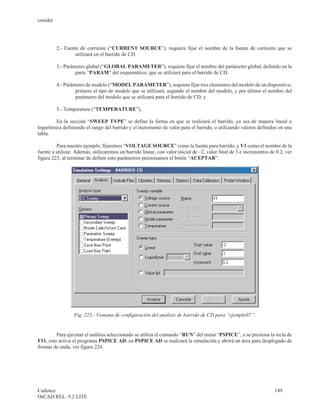 cenidet




          2.- Fuente de corriente (“CURRENT SOURCE”), requiere fijar el nombre de la fuente de corriente que se
                  utilizará en el barrido de CD.

          3.- Parámetro global (“GLOBAL PARAMETER”), requiere fijar el nombre del parámetro global, definido en la
                   parte “PARAM” del esquemático, que se utilizará para el barrido de CD.

          4.- Parámetro de modelo (“MODEL PARAMETER”), requiere fijar tres elementos del modelo de un dispositivo,
                   primero el tipo de modelo que se utilizará, segundo el nombre del modelo, y por último el nombre del
                   parámetro del modelo que se utilizará para el barrido de CD, y

          5.- Temperatura (“TEMPERATURE”),

         En la sección “SWEEP TYPE” se define la forma en que se realizará el barrido, ya sea de manera lineal o
logarítmica definiendo el rango del barrido y el incremento de valor para el barrido, o utilizando valores definidos en una
tabla.

         Para nuestro ejemplo, fijaremos “VOLTAGE SOURCE” como la fuente para barrido, y V1 como el nombre de la
fuente a utilizar. Además, utilizaremos un barrido linear, con valor inicial de –2, valor final de 3 e incrementos de 0.2, ver
figura 223, al terminar de definir esto parámetros presionamos el botón “ACEPTAR”.




                  Fig. 223.- Ventana de configuración del análisis de barrido de CD para “ejemplo07”.


         Para ejecutar el análisis seleccionado se utiliza el comando “RUN” del menú “PSPICE”, o se presiona la tecla de
F11, esto activa el programa PSPICE AD, en PSPICE AD se realizará la simulación y abrirá un área para desplegado de
formas de onda, ver figura 224.




Cadence                                                                                                              149
OrCAD REL. 9.2 LITE
 