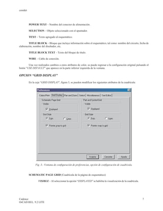 cenidet




          POWER TEXT – Nombre del conector de alimentación.

          SELECTION – Objeto seleccionado con el apuntador.

          TEXT – Texto agregado al esquemático.

         TITLE BLOCK – Bloque que incluye información sobre el esquemático, tal como: nombre del circuito, fecha de
elaboración, nombre del diseñador, etc.

          TITLE BLOCK TEXT – Texto del bloque de titulo.

          WIRE – Cable de conexión.

        Una vez realizados cambios a estos atributos de color, se puede regresar a la configuración original pulsando el
botón “USE DEFAULT” que aparece en la parte inferior izquierda de la ventana.

OPCION “GRID DISPLAY”

          En la ceja “GRID DISPLAY”, figura 3, se pueden modificar los siguientes atributos de la cuadrícula:




                Fig. 3.- Ventana de configuración de preferencias, opción de configuración de cuadrícula.


          SCHEMATIC PAGE GRID (Cuadrícula de la página de esquemático)

                  VISIBLE – Al seleccionar la opción “DISPLAYED” se habilita la visualización de la cuadrícula.




Cadence                                                                                                           7
OrCAD REL. 9.2 LITE
 