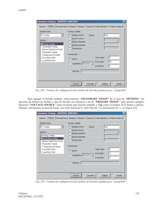 cenidet




               Fig. 228.- Ventana de configuración del análisis de barrido primario para “ejemplo08”.


         Para agregar el barrido anidado, seleccionamos “SECONDARY SWEEP” de la lista de “OPTIONS”, las
opciones de fuentes de barrido y tipo de barrido son idénticas a las de “PRIMARY SWEEP”, para nuestro ejemplo,
fijaremos “VOLTAGE SOURCE” como la fuente para barrido anidado, y Vgs como el nombre de la fuente a utilizar.
Además, utilizaremos un barrido linear, con valor inicial de 0, valor final de -3 e incrementos de -1, ver figura 229,




                Fig. 229.- Ventana de configuración del análisis de barrido anidado para “ejemplo08”.



Cadence                                                                                                      152
OrCAD REL. 9.2 LITE
 