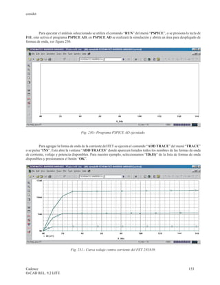 cenidet




         Para ejecutar el análisis seleccionado se utiliza el comando “RUN” del menú “PSPICE”, o se presiona la tecla de
F11, esto activa el programa PSPICE AD, en PSPICE AD se realizará la simulación y abrirá un área para desplegado de
formas de onda, ver figura 230.




                                     Fig. 230.- Programa PSPICE AD ejecutado.


         Para agregar la forma de onda de la corriente del FET se ejecuta el comando “ADD TRACE” del menú “TRACE”
o se pulsa “INS”. Esto abre la ventana “ADD TRACES” donde aparecen listados todos los nombres de las formas de onda
de corriente, voltaje y potencia disponibles. Para nuestro ejemplo, seleccionamos “ID(J1)“ de la lista de formas de onda
disponibles y presionamos el botón “OK”.




                              Fig. 231.- Curva voltaje contra corriente del FET 2N3819.




Cadence                                                                                                        153
OrCAD REL. 9.2 LITE
 
