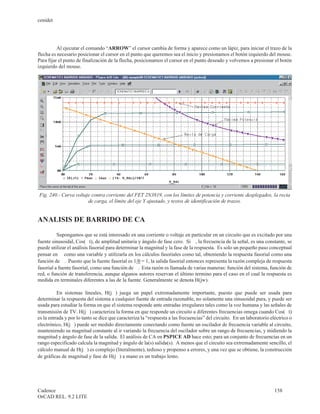 cenidet




          Al ejecutar el comando “ARROW” el cursor cambia de forma y aparece como un lápiz, para iniciar el trazo de la
flecha es necesario posicionar el cursor en el punto que queremos sea el inicio y presionamos el botón izquierdo del mouse.
Para fijar el punto de finalización de la flecha, posicionamos el cursor en el punto deseado y volvemos a presionar el botón
izquierdo del mouse.




Fig. 240.- Curva voltaje contra corriente del FET 2N3819, con los límites de potencia y corriente desplegados, la recta
                       de carga, el límite del eje Y ajustado, y textos de identificación de trazos.


ANALISIS DE BARRIDO DE CA

          Supongamos que se está interesado en una corriente o voltaje en particular en un circuito que es excitado por una
fuente sinusoidal, Cos(w t), de amplitud unitaria y ángulo de fase cero. Si w , la frecuencia de la señal, es una constante, se
puede utilizar el análisis fasorial para determinar la magnitud y la fase de la respuesta. Es solo un pequeño paso conceptual
pensar en w como una variable y utilizarla en los cálculos fasoriales como tal, obteniendo la respuesta fasorial como una
función de w . Puesto que la fuente fasorial es 1/0 = 1, la salida fasorial entonces representa la razón compleja de respuesta
fasorial a fuente fasorial, como una función de w . Esta razón es llamada de varias maneras: función del sistema, función de
red, o función de transferencia, aunque algunos autores reservan el último termino para el caso en el cual la respuesta es
medida en terminales diferentes a las de la fuente. Generalmente se denota H(jw).

          En sistemas lineales, H(jw ) juega un papel extremadamente importante, puesto que puede ser usada para
determinar la respuesta del sistema a cualquier fuente de entrada razonable, no solamente una sinusoidal pura, y puede ser
usada para estudiar la forma en que el sistema responde ante entradas irregulares tales como la voz humana y las señales de
transmisión de TV. H(jw ) caracteriza la forma en que responde un circuito a diferentes frecuencias omega cuando Cos(w t)
es la entrada y por lo tanto se dice que caracteriza la “respuesta a las frecuencias” del circuito. En un laboratorio eléctrico o
electrónico, H(jw ) puede ser medido directamente conectando como fuente un oscilador de frecuencia variable al circuito,
manteniendo su magnitud constante al ir variando la frecuencia del oscilador sobre un rango de frecuencias, y midiendo la
magnitud y ángulo de fase de la salida. El análisis de CA en PSPICE AD hace esto; para un conjunto de frecuencias en un
rango especificado calcula la magnitud y ángulo de la(s) salida(s). A menos que el circuito sea extremadamente sencillo, el
cálculo manual de H(jw ) es complejo (literalmente), tedioso y propenso a errores, y una vez que se obtiene, la construcción
de gráficas de magnitud y fase de H(jw ) a mano es un trabajo lento.




Cadence                                                                                                                 158
OrCAD REL. 9.2 LITE
 