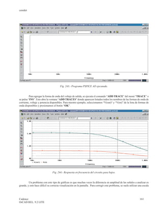 cenidet




                                        Fig. 243.- Programa PSPICE AD ejecutado.


          Para agregar la forma de onda del voltaje de salida, se ejecuta el comando “ADD TRACE” del menú “TRACE” o
se pulsa “INS”. Esto abre la ventana “ADD TRACES” donde aparecen listados todos los nombres de las formas de onda de
corriente, voltaje y potencia disponibles. Para nuestro ejemplo, seleccionamos “V(out)“ y “V(m)” de la lista de formas de
onda disponibles y presionamos el botón “OK”.




                                Fig. 244.- Respuesta en frecuencia del circuito pasa bajos.


         Un problema con este tipo de gráficas es que muchas veces la diferencia en amplitud de las señales a analizar es
grande, y esto hace difícil su correcta visualización en la pantalla. Para corregir este problema, se suele utilizar una escala




Cadence                                                                                                               161
OrCAD REL. 9.2 LITE
 