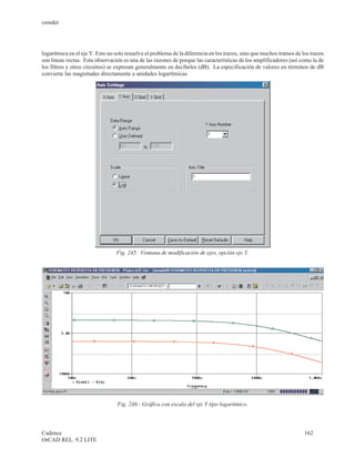 cenidet




logarítmica en el eje Y. Esto no solo resuelve el problema de la diferencia en los trazos, sino que muchos tramos de los trazos
son líneas rectas. Esta observación es una de las razones de porque las características de los amplificadores (así como la de
los filtros y otros circuitos) se expresan generalmente en decibeles (dB). La especificación de valores en términos de dB
convierte las magnitudes directamente a unidades logarítmicas




                                 Fig. 245. Ventana de modificación de ejes, opción eje Y.




                                  Fig. 246.- Gráfica con escala del eje Y tipo logarítmico.



Cadence                                                                                                               162
OrCAD REL. 9.2 LITE
 