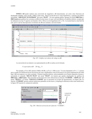 cenidet




         PSPICE AD puede realizar esta conversión de magnitud a dB directamente, así como otras funciones de
desplegado estándar, como son R( ), IMG( ) entre otras. Deje la escala del eje Y como logarítmica, y agregue una gráfica
ejecutando “ADD PLOT TO WINDOW” del menú “PLOT”. En esta segunda gráfica, agregue los trazos DB(V(m)), y
DB(V(out)) para gráficar las versiones en dB de los dos trazos. Lo que verá será idéntico a la gráfica inferior, excepto que
los números en el eje Y superior son lineales (-20 a +20) en vez de logarítmico (0.1 a 10). La escala lineal es más fácil de
usar, por lo cual las descripciones en términos de dB son comunes, casi universales.




                                        Fig. 247.- Gráfica con valores de voltaje en dB.


          La conversión de un número a su representación en dB se realiza con la formula

                  (                   )
                      N expresado en dB = 20 log 10 ( N)
                                           ×

          Por ejemplo, si N es 100, entonces NdB es 40 dB, y si N es 1, Ndb es cero. Un caso importante es N= 1/Ö 2, puesto
que es usado en la definición de las frecuencias de corte, entediendose como la frecuencia a la cual la magnitud de una señal
baja 3 dB con respecto a su valor constante. Elimine la gráfica inferior, seleccionándola con el botón izquierdo el mouse y
ejecutando el comando “DELTE PLOT” del menú “PLOT”, de manera que queden desplegadas las gráficas de
DB(V(m)), y DB(V(out)). Para encontrar la frecuencia de corte utilizaremos la función “CURSOR — DISPLAY” del
menú “TRACE” o el botón “TOGGLE CURSOR” que se encuentra en la barra de herramientas, ver figura 248. La
función “CURSOR” permite realizar mediciones puntuales en dos trazos, y despliega la diferencia entre estas mediciones,
la figura 249 muestra la ventana de medición.




                                   Fig. 248.- Menú de activación de la función “CURSOR”.



Cadence                                                                                                             163
OrCAD REL. 9.2 LITE
 