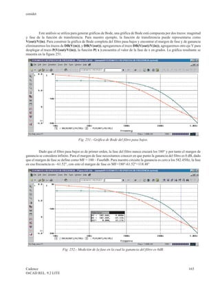 cenidet




         Este análisis se utiliza para generar gráficas de Bode, una gráfica de Bode está compuesta por dos trazos: magnitud
y fase de la función de transferencia. Para nuestro ejemplo, la función de transferencia puede representarse como
V(out)/V(in). Para construir la gráfica de Bode completa del filtro pasa bajos y encontrar el margen de fase y de ganancia
eliminaremos los trazos de DB(V(m)), y DB(V(out)), agregaremos el trazo DB(V(out)/V(in)), agregaremos otro eje Y para
desplegar el trazo P(V(out)/V(in)), la función P( x ) encuentra el valor de la fase de x en grados. La gráfica resultante se
muestra en la figura 251.




                                     Fig. 251.- Gráfica de Bode del filtro pasa bajos.


         Dado que el filtro pasa bajos es de primer orden, la fase del filtro nunca cruzará los 180° y por tanto el margen de
ganancia se considera infinito. Para el margen de fase necesitamos conocer en que punto la ganancia del filtro es 0 dB, dado
que el margen de fase se define como MF = 180 – Fase0db. Para nuestro circuito la ganancia es cero a los 582.45Hz, la fase
en esa frecuencia es –61.52°, con esto el margen de fase es MF=180°-61.52°=118.48°




                          Fig. 252.- Medición de la fase en la cual la ganancia del filtro es 0dB.




Cadence                                                                                                             165
OrCAD REL. 9.2 LITE
 