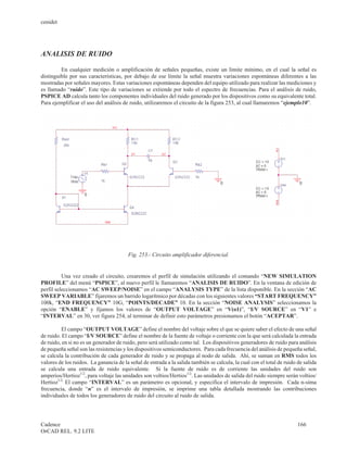 cenidet




ANALISIS DE RUIDO

         En cualquier medición o amplificación de señales pequeñas, existe un límite mínimo, en el cual la señal es
distinguible por sus características, por debajo de ese límite la señal muestra variaciones espontáneas diferentes a las
mostradas por señales mayores. Estas variaciones espontáneas dependen del equipo utilizado para realizar las mediciones y
es llamado “ruido”. Este tipo de variaciones se extiende por todo el espectro de frecuencias. Para el análisis de ruido,
PSPICE AD calcula tanto los componentes individuales del ruido generado por los dispositivos como su equivalente total.
Para ejemplificar el uso del análisis de ruido, utilizaremos el circuito de la figura 253, al cual llamaremos “ejemplo10”.




                                        Fig. 253.- Circuito amplificador diferencial.


          Una vez creado el circuito, crearemos el perfil de simulación utilizando el comando “NEW SIMULATION
PROFILE” del menú “PSPICE”, al nuevo perfil le llamaremos “ANALISIS DE RUIDO”. En la ventana de edición de
perfil seleccionamos “AC SWEEP/NOISE” en el campo “ANALYSIS TYPE” de la lista disponible. En la sección “AC
SWEEP VARIABLE” fijaremos un barrido logarítmico por décadas con los siguientes valores “START FREQUENCY”
100k, “END FREQUENCY” 10G, “POINTS/DECADE” 10. En la sección “NOISE ANALYSIS” seleccionamos la
opción “ENABLE” y fijamos los valores de “OUTPUT VOLTAGE” en “V(o1)”, “I/V SOURCE” en “V1” e
“INTERVAL” en 30, ver figura 254, al terminar de definir esto parámetros presionamos el botón “ACEPTAR”.

          El campo “OUTPUT VOLTAGE” define el nombre del voltaje sobre el que se quiere saber el efecto de una señal
de ruido. El campo “I/V SOURCE” define el nombre de la fuente de voltaje o corriente con la que será calculada la entrada
de ruido, en si no es un generador de ruido, pero será utilizado como tal. Los dispositivos generadores de ruido para análisis
de pequeña señal son las resistencias y los dispositivos semiconductores. Para cada frecuencia del análisis de pequeña señal,
se calcula la contribución de cada generador de ruido y se propaga al nodo de salida. Ahí, se suman en RMS todos los
valores de los ruidos. La ganancia de la señal de entrada a la salida también se calcula, la cual con el total de ruido de salida
se calcula una entrada de ruido equivalente. Si la fuente de ruido es de corriente las unidades del ruido son
amperios/Hertioz1/2, para voltaje las unidades son voltios/Hertios1/2. Las unidades de salida del ruido siempre serán voltios/
Hertioz1/2. El campo “INTERVAL” es un parámetro es opcional, y especifica el intervalo de impresión. Cada n-síma
frecuencia, donde “n” es el intervalo de impresión, se imprime una tabla detallada mostrando las contribuciones
individuales de todos los generadores de ruido del circuito al ruido de salida.




Cadence                                                                                                                 166
OrCAD REL. 9.2 LITE
 