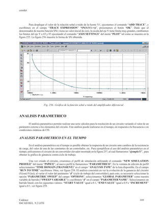 cenidet




          Para desplegar el valor de la relación señal a ruido de la fuente V1, ejecutamos el comando “ADD TRACE”, y
escribimos en el campo “TRACE EXPRESSION” “SN(V(V1:+))”, presionamos el botón “OK”. Dado que el
denominador de nuestra función SN( ) tiene un valor inicial de cero, la escala del eje Y tiene límite muy grandes, cambiamos
los límites del eje Y a 65 y 85 ejecutando el comando “AXIS SETTINGS” del menú “PLOT” tal como se muestra en la
figura 255. La figura 256 muestra la forma de SN obtenida.




                        Fig. 256.- Gráfica de la función señal a ruido del amplificador diferencial.



ANALISIS PARAMETRICO

        El análisis paramétrico permite realizar una serie cálculos para la resolución de un circuito variando el valor de un
parámetro externo a los elementos del circuito. Este análisis puede realizarse en el tiempo, en respuesta a la frecuencia o en
condiciones estáticas de CD.


ANALISIS PARAMETRICO EN EL TIEMPO

         En el análisis paramétrico en el tiempo es posible obtener la respuesta de un circuito ante cambios de la resistencia
de carga, del valor de una de las constantes de un controlador, etc. Para ejemplificar el uso del análisis paramétrico en el
tiempo, utilizaremos el circuito de un convertidor elevador mostrado en la figura 257, al cual llamaremos “ejemplo11”, para
obtener la gráfica de ganancia contra ciclo de trabajo.

          Una vez creado el circuito, crearemos el perfil de simulación utilizando el comando “NEW SIMULATION
PROFILE” del menú “PSPICE”, al nuevo perfil le llamaremos “PARAMETRICO”. En la ventana de edición de perfil
seleccionamos “TIME DOMAIN (TRANSIENT)” en el campo “ANALYSIS TYPE” de la lista disponible. En el campo
“RUN TO TIME” escribimos 10ms, ver figura 258. El análisis consistirá en ver la evolución de la ganancia del circuito
(V(out)/V(in)), al variar el valor del parámetro “d” (ciclo de trabajo del convertidor), para esto, es necesario seleccionar la
opción “PARAMETRIC SWEEP” del campo “OPTIONS”, seleccionamos “GLOBAL PARAMETER” como nuestra
variable de barrido (“SWEEP VARIABLE”) y escribimos “d” en el campo “PARAMETER NAME”. Seleccionamos un
barrido lineal, con los siguientes valores: “START VALUE” igual a 0.1, “END VALUE” igual a 0.9 e “INCREMENT”
igual a 0.1, ver figura 259.




Cadence                                                                                                               169
OrCAD REL. 9.2 LITE
 