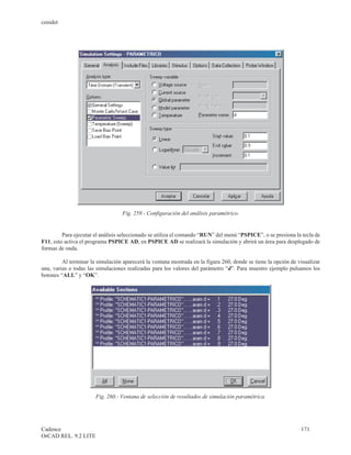 cenidet




                                   Fig. 259.- Configuración del análisis paramétrico.


         Para ejecutar el análisis seleccionado se utiliza el comando “RUN” del menú “PSPICE”, o se presiona la tecla de
F11, esto activa el programa PSPICE AD, en PSPICE AD se realizará la simulación y abrirá un área para desplegado de
formas de onda.

         Al terminar la simulación aparecerá la ventana mostrada en la figura 260, donde se tiene la opción de visualizar
una, varias o todas las simulaciones realizadas para los valores del parámetro “d”. Para muestro ejemplo pulsamos los
botones “ALL” y “OK”.




                       Fig. 260.- Ventana de selección de resultados de simulación paramétrica.




Cadence                                                                                                         171
OrCAD REL. 9.2 LITE
 