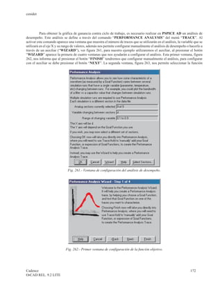 cenidet




          Para obtener la gráfica de ganancia contra ciclo de trabajo, es necesario realizar en PSPICE AD un análisis de
desempeño. Este análisis se define a través del comando “PERFORMANCE ANALYSIS” del menú “TRACE”. Al
activar este comando aparece una ventana que muestra el número de trazos que se utilizarán en el análisis, la variable que se
utilizará en el eje X y su rango de valores, además nos permite configurar manualmente el análisis de desempeño o hacerlo a
través de un auxiliar (“WIZARD”), ver figura 261, para nuestro ejemplo utilizaremos el auxiliar, al presionar el botón
“WIZARD” aparece la primera de cuatro ventanas que nos ayudarán a configurar el análisis. Esta primer ventana, figura
262, nos informa que al presionar el botón “FINISH” tendremos que configurar manualmente el análisis, para configurar
con el auxiliar se debe presionar el botón “NEXT”. La segunda ventana, figura 263, nos permite seleccionar la función




                             Fig. 261.- Ventana de configuración del análisis de desempeño.




                            Fig. 262.- Primer ventana de configuración de la función objetivo.




Cadence                                                                                                             172
OrCAD REL. 9.2 LITE
 