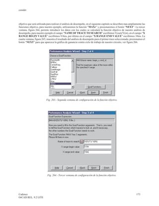 cenidet




objetivo que será utilizada para realizar el análisis de desempeño, en el siguiente capítulo se describen mas ampliamente las
funciones objetivo, para nuestro ejemplo, utilizaremos la función “MAXr” y presionaremos el botón “NEXT”. La tercer
ventana, figura 264, permite introducir los datos con los cuales se calculará la función objetivo de nuestro análisis de
desempeño, para nuestro ejemplo el campo “NAME OF TRACE TO SEARCH” escribimos V(out)/V(in), en el campo “X
RANGE BEGIN VALUE” escribimos 9.8ms, por último en el campo “X RANGE END VALUE” escribimos 10ms. La
cuarta ventana, figura 265, muestra el resultado del análisis de desempeño para el primer trazo seleccionado, presionamos el
botón “NEXT” para que aparezca la gráfica de ganancia contra ciclo de trabajo de nuestro circuito, ver figura 266.




                           Fig. 263.- Segunda ventana de configuración de la función objetivo.




                            Fig. 264.- Tercer ventana de configuración de la función objetivo.




Cadence                                                                                                             173
OrCAD REL. 9.2 LITE
 