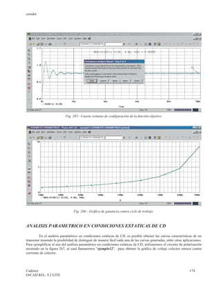 cenidet




                           Fig. 265.- Cuarta ventana de configuración de la función objetivo.




                                 Fig. 266.- Gráfica de ganancia contra ciclo de trabajo.



ANALISIS PARAMETRICO EN CONDICIONES ESTATICAS DE CD

          En el análisis paramétrico en condiciones estáticas de CD, es posible obtener las curvas características de un
transistor teniendo la posibilidad de distinguir de manera fácil cada una de las curvas generadas, entre otras aplicaciones.
Para ejemplificar el uso del análisis paramétrico en condiciones estáticas de CD, utilizaremos el circuito de polarización
mostrado en la figura 267, al cual llamaremos “ejemplo12”, para obtener la gráfica de voltaje colector emisor contra
corriente de colector.



Cadence                                                                                                            174
OrCAD REL. 9.2 LITE
 