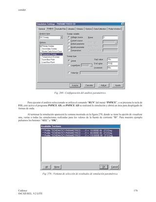 cenidet




                                   Fig. 269.- Configuración del análisis paramétrico.


         Para ejecutar el análisis seleccionado se utiliza el comando “RUN” del menú “PSPICE”, o se presiona la tecla de
F11, esto activa el programa PSPICE AD, en PSPICE AD se realizará la simulación y abrirá un área para desplegado de
formas de onda.

         Al terminar la simulación aparecerá la ventana mostrada en la figura 270, donde se tiene la opción de visualizar
una, varias o todas las simulaciones realizadas para los valores de la fuente de corriente “I1”. Para muestro ejemplo
pulsamos los botones “ALL” y “OK”.




                       Fig. 270.- Ventana de selección de resultados de simulación paramétrica.




Cadence                                                                                                         176
OrCAD REL. 9.2 LITE
 