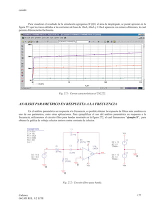 cenidet




         Para visualizar el resultado de la simulación agregamos IC(Q1) al área de desplegado, se puede apreciar en la
figura 271 que los trazos debidos a las corrientes de base de 10uA, 60uA y 110uA aparecen con colores diferentes, lo cual
permite diferenciarlas fácilmente.




                                       Fig. 271.- Curvas características el 2N2222.



ANALISIS PARAMETRICO EN RESPUESTA A LA FRECUENCIA

         En el análisis paramétrico en respuesta a la frecuencia, es posible obtener la respuesta de filtros ante cambios en
uno de sus parámetros, entre otras aplicaciones. Para ejemplificar el uso del análisis paramétrico en respuesta a la
frecuencia, utilizaremos el circuito filtro pasa bandas mostrado en la figura 272, al cual llamaremos “ejemplo13”, para
obtener la gráfica de voltaje colector emisor contra corriente de colector.




                                          Fig. 272.- Circuito filtro pasa banda.



Cadence                                                                                                            177
OrCAD REL. 9.2 LITE
 